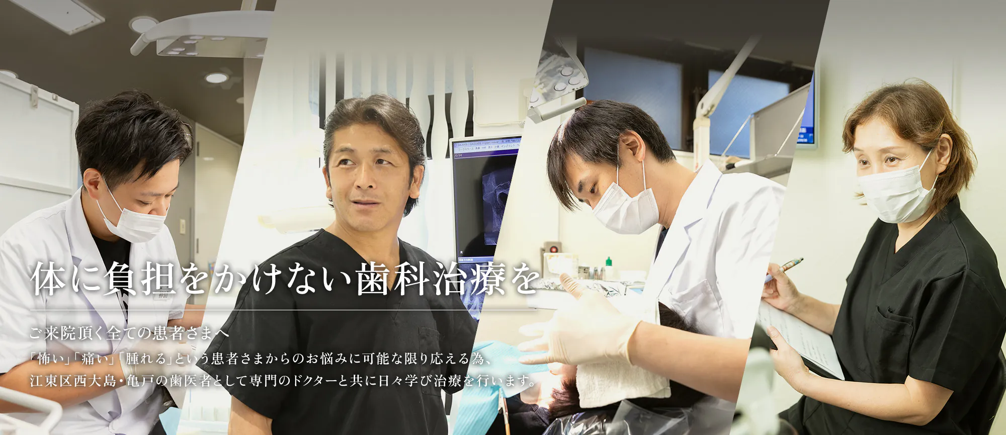 体に負担をかけない歯科治療を ご来院頂く全ての患者さまへ 「怖い」「痛い」「腫れる」という患者さまからのお悩みに可能な限り応える為、江東区西大島・亀戸の歯医者として専門のドクターと共に日々学び治療を行います。