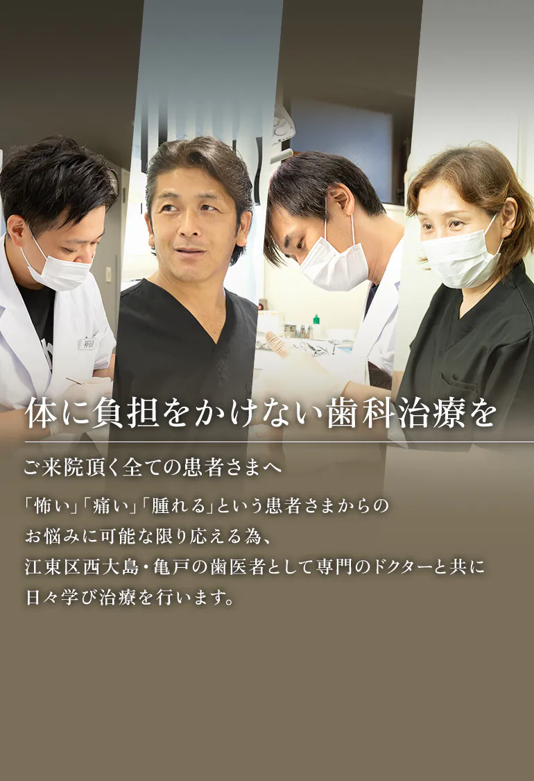 に負担をかけない歯科治療を ご来院頂く全ての患者さまへ 「怖い」「痛い」「腫れる」という患者さまからのお悩みに可能な限り応える為、江東区西大島・亀戸の歯医者として専門のドクターと共に日々学び治療を行います。