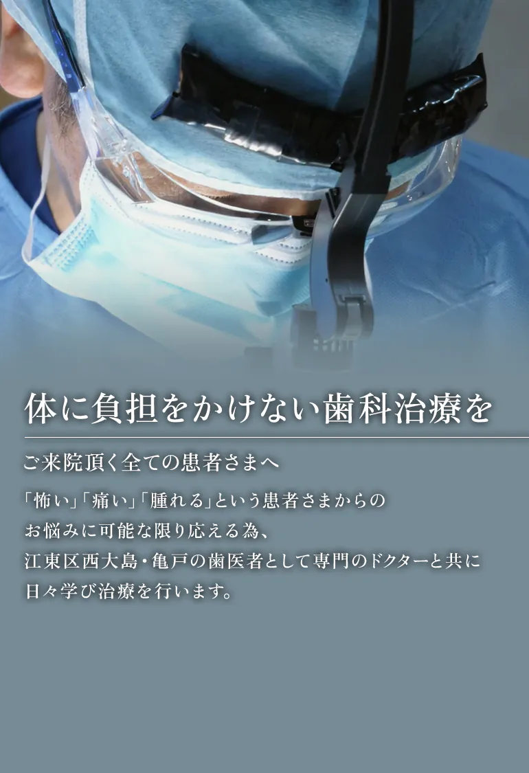 に負担をかけない歯科治療を ご来院頂く全ての患者さまへ 「怖い」「痛い」「腫れる」という患者さまからのお悩みに可能な限り応える為、江東区西大島・亀戸の歯医者として専門のドクターと共に日々学び治療を行います。